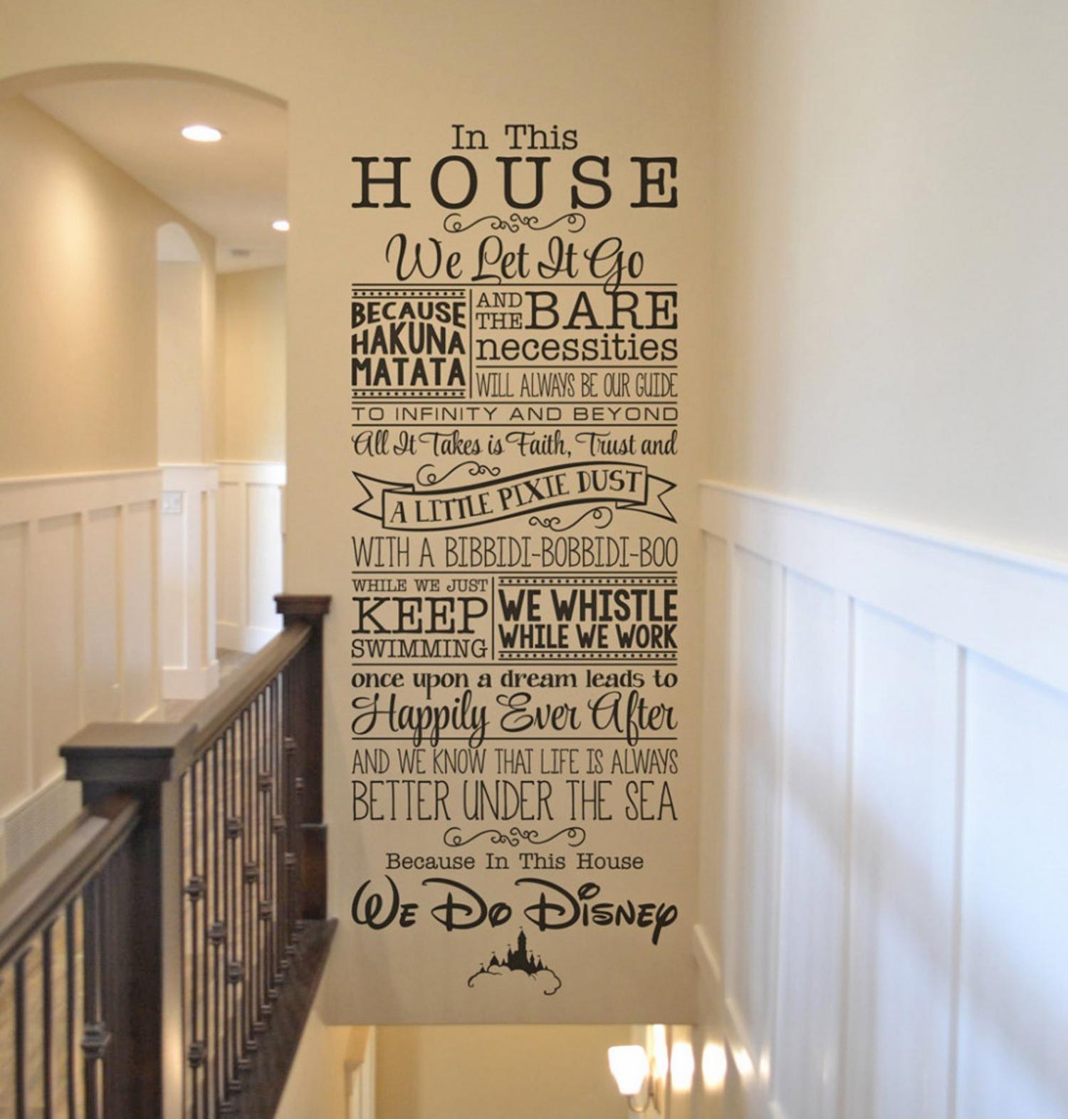 In This House We Let It Go, Because Hakuna Matata, and the Bare Necessities Will Always Be Our Guide. To Infinity And Beyond, All It Takes Is Faith, Trust, and a Little Pixie Dust, With a Bibbidi-Bobbidi-Boo, While We Just Keep Swimming. We Whistle While We Work. Once Upon a Dream Leads to Happily Ever After, and We Know That Life Is Always Better Under the Sea. Because In This House, We Do Disney.