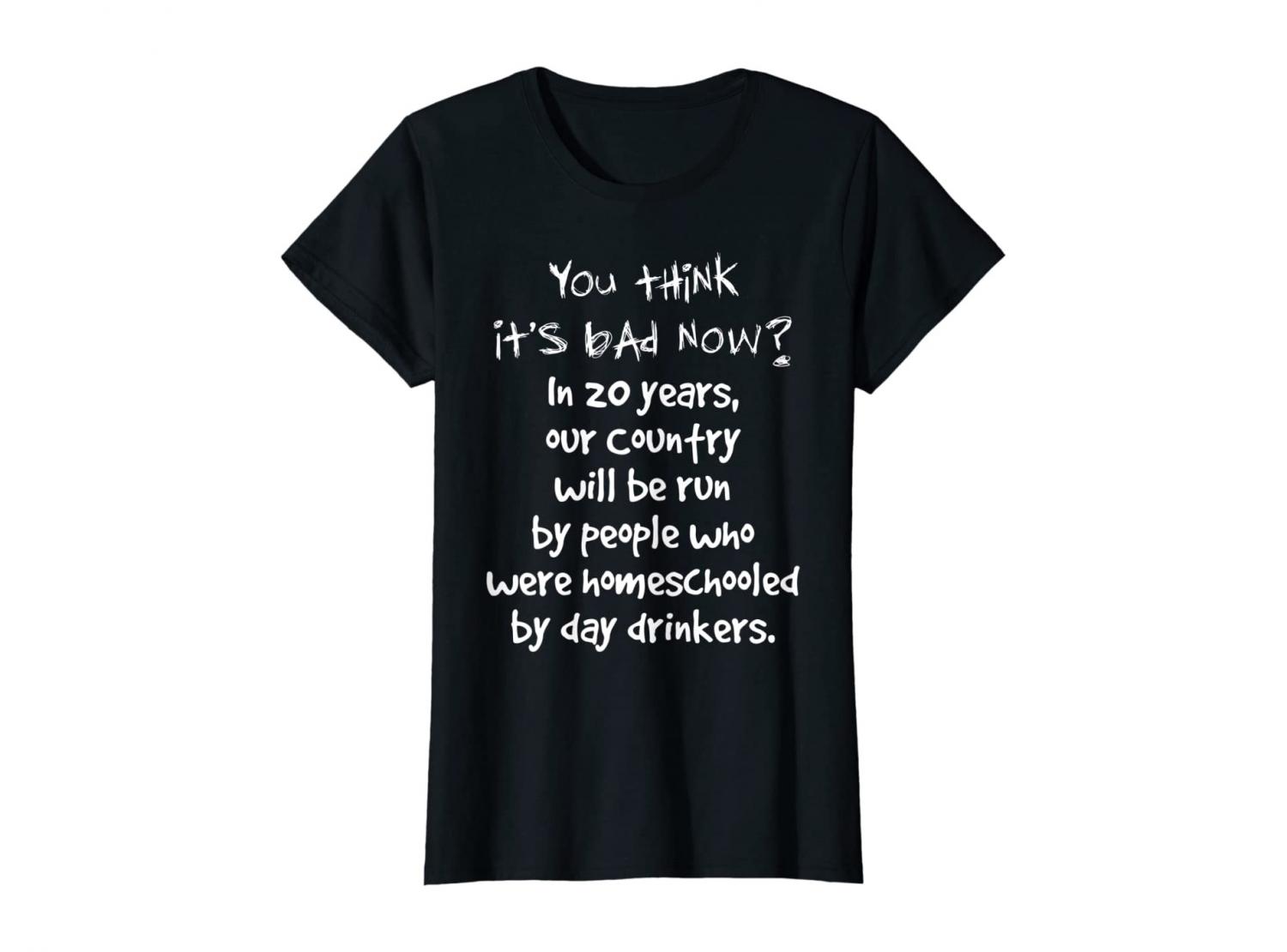 You Think It's Bad Now? In 20 Years Our Country Will Be Run By People Who Were Homeschooled By Day Drinkers - Shirt
