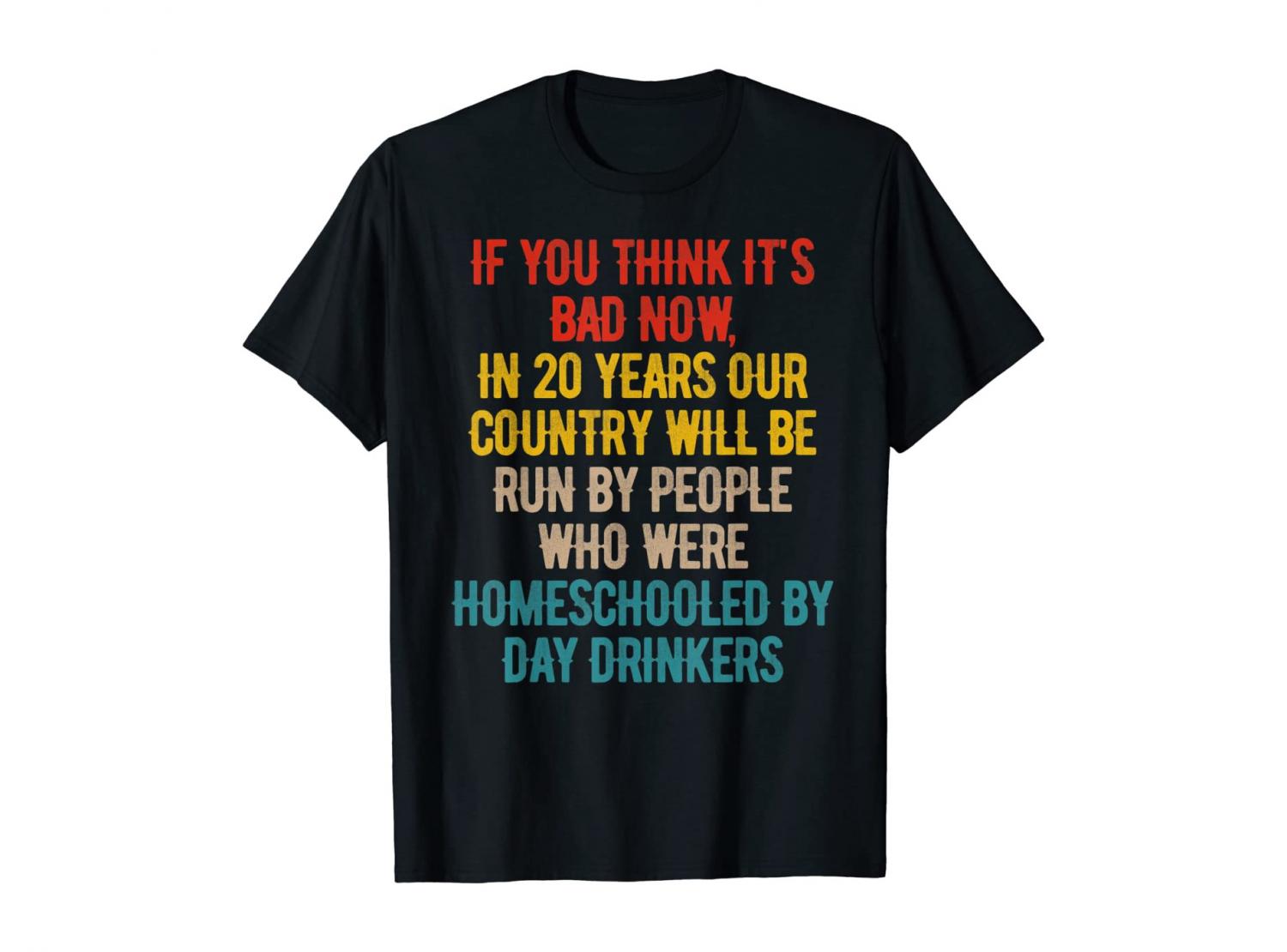 You Think It's Bad Now? In 20 Years Our Country Will Be Run By People Who Were Homeschooled By Day Drinkers - Shirt