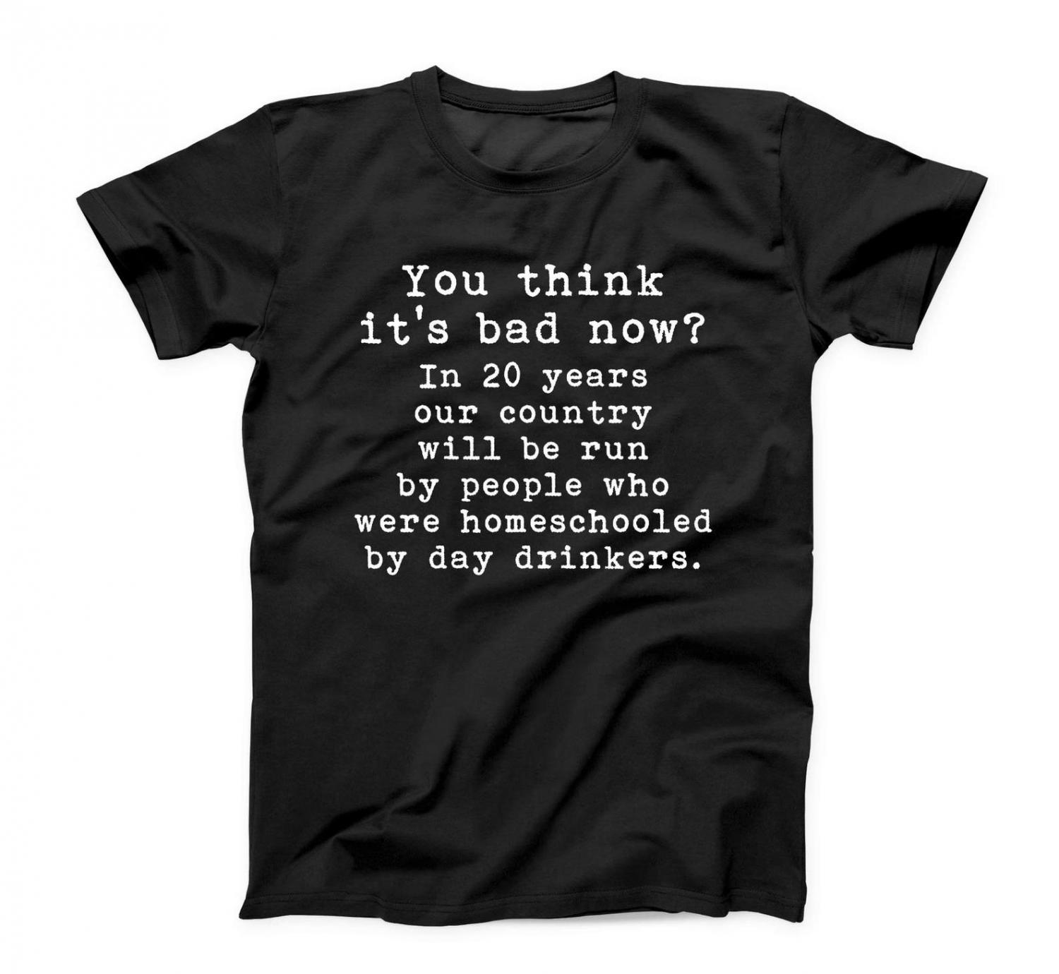 You Think It's Bad Now? In 20 Years Our Country Will Be Run By People Who Were Homeschooled By Day Drinkers - Shirt