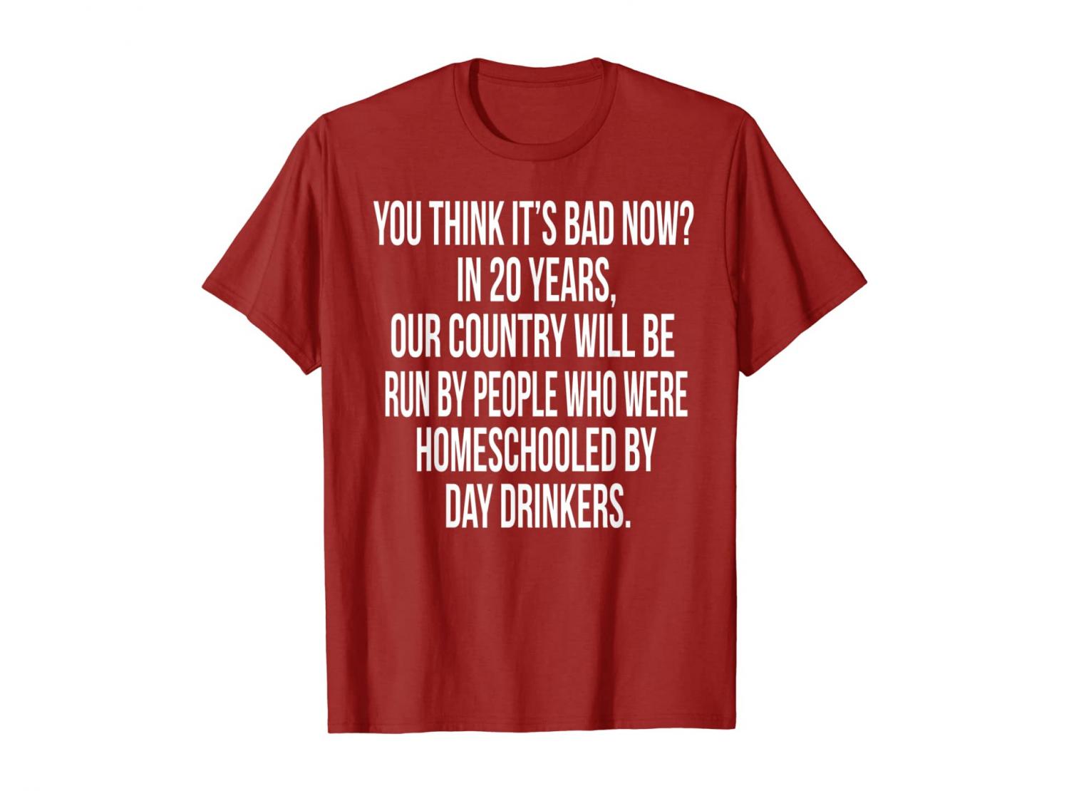 You Think It's Bad Now? In 20 Years Our Country Will Be Run By People Who Were Homeschooled By Day Drinkers - Shirt